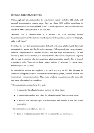 DEFINING TELECOMMUNICATION
Many people call telecommunication the world’s most lucrative industry. Add cellular and
personal communication system users, there are about 1800 million subscribers to
telecommunication services worldwide (1999). Annual expenditures on telecommunications
may reach 900,000 million dollars in the year 2000.
Webster’s calls it communications at a distance. The IEEE dictionary defines
telecommunications as “the transmission of signals over long distance, such as by telegraph,
radio or television.”
Some take the view that telecommunication deals only with voice telephony, and the typical
provider of this service is the local telephone company. Telecommunication encompasses the
electrical communication at a distance of voice, data, and image information (e.g. TV and
facsimile). These media, therefore, will be a major topic. The word media (medium, singular)
also is used to describe what is transporting telecommunication signals. This is termed
transmission media. There are four basic types of medium: (1) wire-pair, (2) coaxial cable,
(3) fiber optics, and (4) radio.
In industrialized nations, the telephone is accepted as a way of life. The telephone is
connected to the public switched telecommunications network (PSTN) for local, national, and
international voice communications. These same telephone connections may also carry data
and image information (e.g., television).
Telecommunication systems have three units
• A transmitter that takes information and converts it to a signal.
• A transmission medium, also called the “physical channel” that carries the signal.
• A receiver that takes the signal from the channel and converts it back into usable
information.
Telecommunication over telephone lines is:
• Point-to-point communication: between one transmitter and one receiver.
 