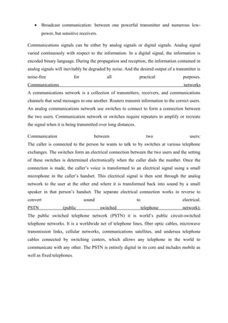 • Broadcast communication: between one powerful transmitter and numerous low-
power, but sensitive receivers.
Communications signals can be either by analog signals or digital signals. Analog signal
varied continuously with respect to the information. In a digital signal, the information is
encoded binary language. During the propagation and reception, the information contained in
analog signals will inevitably be degraded by noise. And the desired output of a transmitter is
noise-free for all practical purposes.
Communications networks
A communications network is a collection of transmitters, receivers, and communications
channels that send messages to one another. Routers transmit information to the correct users.
An analog communications network use switches to connect to form a connection between
the two users. Communication network or switches require repeaters to amplify or recreate
the signal when it is being transmitted over long distances.
Communication between two users:
The caller is connected to the person he wants to talk to by switches at various telephone
exchanges. The switches form an electrical connection between the two users and the setting
of these switches is determined electronically when the caller dials the number. Once the
connection is made, the caller’s voice is transformed to an electrical signal using a small
microphone in the caller’s handset. This electrical signal is then sent through the analog
network to the user at the other end where it is transformed back into sound by a small
speaker in that person’s handset. The separate electrical connection works in reverse to
convert sound to electrical.
PSTN (public switched telephone network):
The public switched telephone network (PSTN) it is world’s public circuit-switched
telephone networks. It is a worldwide net of telephone lines, fiber optic cables, microwave
transmission links, cellular networks, communications satellites, and undersea telephone
cables connected by switching centers, which allows any telephone in the world to
communicate with any other. The PSTN is entirely digital in its core and includes mobile as
well as fixed telephones.
 
