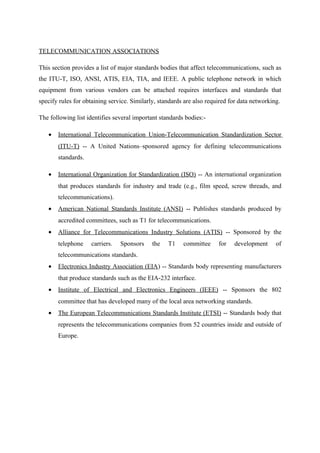 TELECOMMUNICATION ASSOCIATIONS
This section provides a list of major standards bodies that affect telecommunications, such as
the ITU-T, ISO, ANSI, ATIS, EIA, TIA, and IEEE. A public telephone network in which
equipment from various vendors can be attached requires interfaces and standards that
specify rules for obtaining service. Similarly, standards are also required for data networking.
The following list identifies several important standards bodies:-
• International Telecommunication Union-Telecommunication Standardization Sector
(ITU-T) -- A United Nations–sponsored agency for defining telecommunications
standards.
• International Organization for Standardization (ISO) -- An international organization
that produces standards for industry and trade (e.g., film speed, screw threads, and
telecommunications).
• American National Standards Institute (ANSI) -- Publishes standards produced by
accredited committees, such as T1 for telecommunications.
• Alliance for Telecommunications Industry Solutions (ATIS) -- Sponsored by the
telephone carriers. Sponsors the T1 committee for development of
telecommunications standards.
• Electronics Industry Association (EIA) -- Standards body representing manufacturers
that produce standards such as the EIA-232 interface.
• Institute of Electrical and Electronics Engineers (IEEE) -- Sponsors the 802
committee that has developed many of the local area networking standards.
• The European Telecommunications Standards Institute (ETSI) -- Standards body that
represents the telecommunications companies from 52 countries inside and outside of
Europe.
 