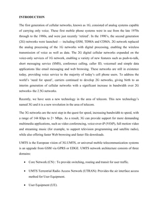 INTRODUCTION
The first generation of cellular networks, known as 1G, consisted of analog systems capable
of carrying only voice. These first mobile phone systems were in use from the late 1970s
through to the 1980s, and were just recently ‘retired’. In the 1990’s, the second generation
(2G) networks were launched — including GSM, TDMA and CDMA. 2G network replaced
the analog processing of the 1G networks with digital processing, enabling the wireless
transmission of voice as well as data. The 2G digital cellular networks expanded on the
voice-only services of 1G network, enabling a variety of new features such as push-to-talk,
short messaging service (SMS), conference calling, caller ID, voicemail and simple data
applications like email messaging and web browsing. These networks are still in existence
today, providing voice service to the majority of today’s cell phone users. To address the
world’s ‘need for speed’, carriers continued to develop 2G networks, giving birth to an
interim generation of cellular networks with a significant increase in bandwidth over 2G
networks- the 2.5G networks.
Recently, we have seen a new technology in the area of telecom. This new technology’s
named 3G and it is a new revolution in the area of telecom.
The 3G networks are the next step in the quest for speed, increasing bandwidth to speed, with
a range of 144 Kbps to 2+ Mbps. As a result, 3G can provide support for more demanding
multimedia applications, such as video conferencing, voice-over-iP (VOiP), full motion video
and streaming music (for example, to support television programming and satellite radio),
while also offering faster Web browsing and faster file downloads.
UMTS is the European vision of 3G.UMTS, or universal mobile telecommunication systems
is an upgrade from GSM via GPRS or EDGE. UMTS network architecture consists of three
domains:
• Core Network (CN) : To provide switching, routing and transit for user traffic.
• UMTS Terrestrial Radio Access Network (UTRAN): Provides the air interface access
method for User Equipment.
• User Equipment (UE).
 
