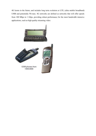 4G looms in the future, and includes long term evolution or LTE, (ultra mobile broadband)
UMB and potentially Wi-max. 4G networks are defined as networks that will offer speeds
from 100 Mbps to 1 Gbps, providing robust performance for the most bandwidth intensive
applications, such as high quality streaming video.
 