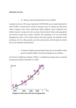 HISTORY OF GSM
• 1G : Based on Advanced Mobile Phone Service (AMPS)
Launched in the year 1983 using a bandwidth of 800-900 MHz and a channel bandwidth of
about 30 MHz. It maximized the concept of frequency reuse, by reducing the radio power
output. Frequency reuse means restructuring mobile telephone system architecture into
cellular concepts. It assigns each cell in a group of radio channels within small geographical
area and the coverage area is called a footprint. This technology of 1G was used mostly
throughout the world, i.e USA, South America, China and Australia. The limitations of this
technology were low calling capacity, poor data communication, limited spectrum, minimal
privacy and inadequate fraud protection.
• 2G: Based on Digital Advanced Mobile Phone Service (D-AMPS); Global
System for Mobile (GSM); Code Division Multiple Access (CDMA).
Core division multiplexing technique, CDMA is a multiplexing technique that was patented
by Qualcomm and had a bandwidth of 2.5 MHz.
 