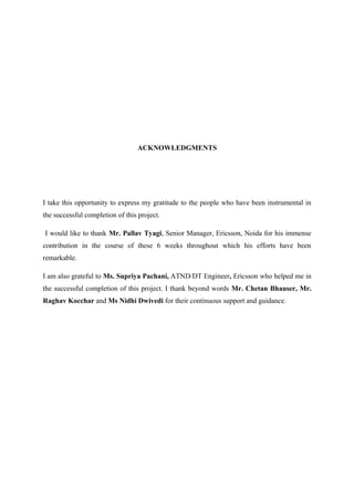 ACKNOWLEDGMENTS
I take this opportunity to express my gratitude to the people who have been instrumental in
the successful completion of this project.
I would like to thank Mr. Pallav Tyagi, Senior Manager, Ericsson, Noida for his immense
contribution in the course of these 6 weeks throughout which his efforts have been
remarkable.
I am also grateful to Ms. Supriya Pachani, ATND/DT Engineer, Ericsson who helped me in
the successful completion of this project. I thank beyond words Mr. Chetan Bhauser, Mr.
Raghav Kocchar and Ms Nidhi Dwivedi for their continuous support and guidance.
 