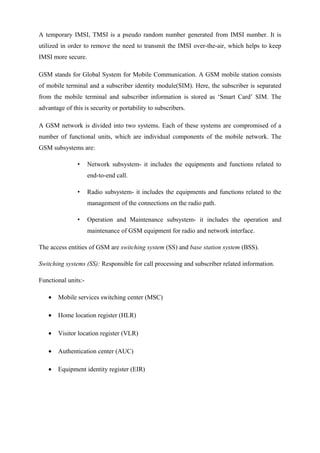 A temporary IMSI, TMSI is a pseudo random number generated from IMSI number. It is
utilized in order to remove the need to transmit the IMSI over-the-air, which helps to keep
IMSI more secure.
GSM stands for Global System for Mobile Communication. A GSM mobile station consists
of mobile terminal and a subscriber identity module(SIM). Here, the subscriber is separated
from the mobile terminal and subscriber information is stored as ‘Smart Card’ SIM. The
advantage of this is security or portability to subscribers.
A GSM network is divided into two systems. Each of these systems are compromised of a
number of functional units, which are individual components of the mobile network. The
GSM subsystems are:
• Network subsystem- it includes the equipments and functions related to
end-to-end call.
• Radio subsystem- it includes the equipments and functions related to the
management of the connections on the radio path.
• Operation and Maintenance subsystem- it includes the operation and
maintenance of GSM equipment for radio and network interface.
The access entities of GSM are switching system (SS) and base station system (BSS).
Switching systems (SS): Responsible for call processing and subscriber related information.
Functional units:-
• Mobile services switching center (MSC)
• Home location register (HLR)
• Visitor location register (VLR)
• Authentication center (AUC)
• Equipment identity register (EIR)
 