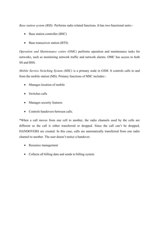 Base station system (BSS): Performs radio related functions. It has two functional units:-
• Base station controller (BSC)
• Base transceiver station (BTS)
Operation and Maintenance centre (OMC) performs operation and maintenance tasks for
networks, such as monitoring network traffic and network alarms. OMC has access to both
SS and BSS.
Mobile Service Switching System (MSC) is a primary node in GSM. It controls calls to and
from the mobile station (MS). Primary functions of MSC includes:-
• Manages location of mobile
• Switches calls
• Manages security features
• Controls handovers between calls.
*When a call moves from one cell to another, the radio channels used by the cells are
different so the call is either transferred or dropped. Since the call can’t be dropped,
HANDOVERS are created. In this case, calls are automatically transferred from one radio
channel to another. The user doesn’t notice a handover.
• Resource management
• Collects all billing data and sends to billing system
 