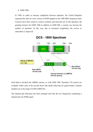 • GSM 1800-
In 1990, in order to increase completion between operators, the United Kingdom
requested the start of a new version of GSM adapted to the 1800 MHz frequency band.
Licenses have been issued in various countries and networks are in full operation. By
granting licences for GSM 1800 in addition to GSM 900, a country can increase the
number of operators. In this way, due to increased competition, the service to
subscribers is improved.
Each band is divided into 200kHz carriers, as with GSM -900. Therefore 374 carriers are
available within each of the up and down link bands (allowing for guard bands). Channel
numbers are in the range 512-885 (ARFCNs).
The channel pair allocation has been arranged such that the two frequencies comprising a
channel pair are 95Mhz apart.
 