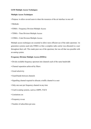 GSM Multiple Access Techniques
Multiple Access Techniques
• Purpose: to allow several users to share the resources of the air interface in one cell
• Methods:
• FDMA - Frequency Division Multiple Access
• TDMA - Time Division Multiple Access
• CDMA - Code Division Multiple Access
Multiple access techniques are essential to allow more efficient use of the radio spectrum. 1st
generation systems used only FDMA so that a complete radio carrier was allocated to a user
throughout their call. This made poor use of the spectrum, but was all that was possible with
an analog system.
Frequency Division Multiple Access (FDMA)
• Divide available frequency spectrum into channels each of the same bandwidth
• Channel separation achieved by filters:
• Good selectivity
• Guard bands between channels
• Signalling channel required to allocate a traffic channel to a user
• Only one user per frequency channel at any time
• Used in analog systems, such as AMPS, TACS
• Limitations on:
• Frequency re-use
• Number of subscribers per area
 