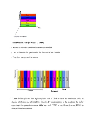 Time Division Multiple Access (TDMA)
• Access to available spectrum is limited to timeslots
• User is allocated the spectrum for the duration of one timeslot
• Timeslots are repeated in frames
TDMA became possible with digital systems such as GSM in which the data stream could be
divided into bursts and allocated to a timeslot. By sharing access to the spectrum, the traffic
capacity of the system is enhanced. GSM uses both FDMA to provide carriers and TDMA to
share access to the carriers.
 