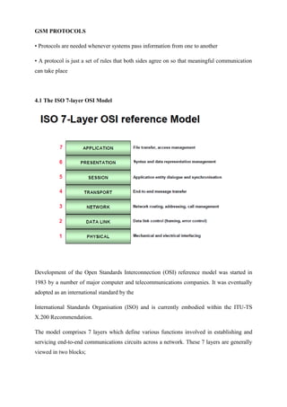 GSM PROTOCOLS
• Protocols are needed whenever systems pass information from one to another
• A protocol is just a set of rules that both sides agree on so that meaningful communication
can take place
4.1 The ISO 7-layer OSI Model
Development of the Open Standards Interconnection (OSI) reference model was started in
1983 by a number of major computer and telecommunications companies. It was eventually
adopted as an international standard by the
International Standards Organisation (ISO) and is currently embodied within the ITU-TS
X.200 Recommendation.
The model comprises 7 layers which define various functions involved in establishing and
servicing end-to-end communications circuits across a network. These 7 layers are generally
viewed in two blocks;
 