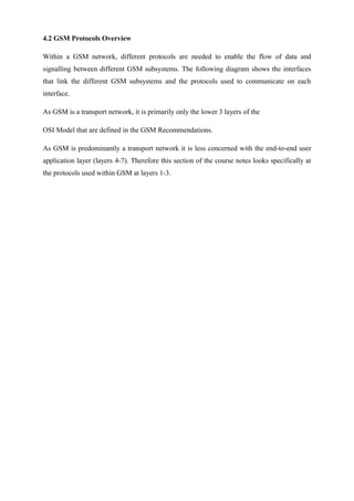 4.2 GSM Protocols Overview
Within a GSM network, different protocols are needed to enable the flow of data and
signalling between different GSM subsystems. The following diagram shows the interfaces
that link the different GSM subsystems and the protocols used to communicate on each
interface.
As GSM is a transport network, it is primarily only the lower 3 layers of the
OSI Model that are defined in the GSM Recommendations.
As GSM is predominantly a transport network it is less concerned with the end-to-end user
application layer (layers 4-7). Therefore this section of the course notes looks specifically at
the protocols used within GSM at layers 1-3.
 