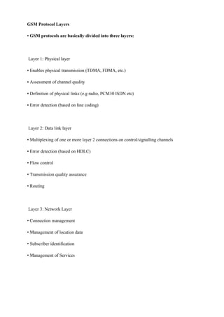 GSM Protocol Layers
• GSM protocols are basically divided into three layers:
Layer 1: Physical layer
• Enables physical transmission (TDMA, FDMA, etc.)
• Assessment of channel quality
• Definition of physical links (e.g radio, PCM30 ISDN etc)
• Error detection (based on line coding)
Layer 2: Data link layer
• Multiplexing of one or more layer 2 connections on control/signalling channels
• Error detection (based on HDLC)
• Flow control
• Transmission quality assurance
• Routing
Layer 3: Network Layer
• Connection management
• Management of location data
• Subscriber identification
• Management of Services
 