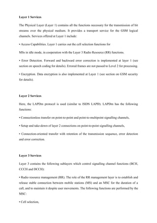 Layer 1 Services
The Physical Layer (Layer 1) contains all the functions necessary for the transmission of bit
streams over the physical medium. It provides a transport service for the GSM logical
channels. Services offered at Layer 1 include:
• Access Capabilities. Layer 1 carries out the cell selection functions for
MSs in idle mode, in cooperation with the Layer 3 Radio Resource (RR) functions.
• Error Detection. Forward and backward error correction is implemented at layer 1 (see
section on speech coding for details). Errored frames are not passed to Level 2 for processing.
• Encryption. Data encryption is also implemented at Layer 1 (see section on GSM security
for details).
Layer 2 Services
Here, the LAPDm protocol is used (similar to ISDN LAPD). LAPDm has the following
functions:
• Connectionless transfer on point-to-point and point-to-multipoint signalling channels,
• Setup and take-down of layer 2 connections on point-to-point signalling channels,
• Connection-oriented transfer with retention of the transmission sequence, error detection
and error correction.
Layer 3 Services
Layer 3 contains the following sublayers which control signalling channel functions (BCH,
CCCH and DCCH):
• Radio resource management (RR). The role of the RR management layer is to establish and
release stable connection between mobile stations (MS) and an MSC for the duration of a
call, and to maintain it despite user movements. The following functions are performed by the
MSC:
• Cell selection,
 