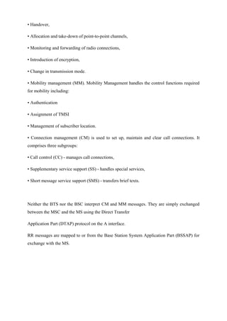 • Handover,
• Allocation and take-down of point-to-point channels,
• Monitoring and forwarding of radio connections,
• Introduction of encryption,
• Change in transmission mode.
• Mobility management (MM). Mobility Management handles the control functions required
for mobility including:
• Authentication
• Assignment of TMSI
• Management of subscriber location.
• Connection management (CM) is used to set up, maintain and clear call connections. It
comprises three subgroups:
• Call control (CC) - manages call connections,
• Supplementary service support (SS) - handles special services,
• Short message service support (SMS) - transfers brief texts.
Neither the BTS nor the BSC interpret CM and MM messages. They are simply exchanged
between the MSC and the MS using the Direct Transfer
Application Part (DTAP) protocol on the A interface.
RR messages are mapped to or from the Base Station System Application Part (BSSAP) for
exchange with the MS.
 