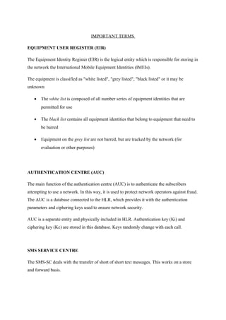IMPORTANT TERMS
EQUIPMENT USER REGISTER (EIR)
The Equipment Identity Register (EIR) is the logical entity which is responsible for storing in
the network the International Mobile Equipment Identities (IMEIs).
The equipment is classified as "white listed", "grey listed", "black listed" or it may be
unknown
• The white list is composed of all number series of equipment identities that are
permitted for use
• The black list contains all equipment identities that belong to equipment that need to
be barred
• Equipment on the grey list are not barred, but are tracked by the network (for
evaluation or other purposes)
AUTHENTICATION CENTRE (AUC)
The main function of the authentication centre (AUC) is to authenticate the subscribers
attempting to use a network. In this way, it is used to protect network operators against fraud.
The AUC is a database connected to the HLR, which provides it with the authentication
parameters and ciphering keys used to ensure network security.
AUC is a separate entity and physically included in HLR. Authentication key (Ki) and
ciphering key (Kc) are stored in this database. Keys randomly change with each call.
SMS SERVICE CENTRE
The SMS-SC deals with the transfer of short of short text messages. This works on a store
and forward basis.
 