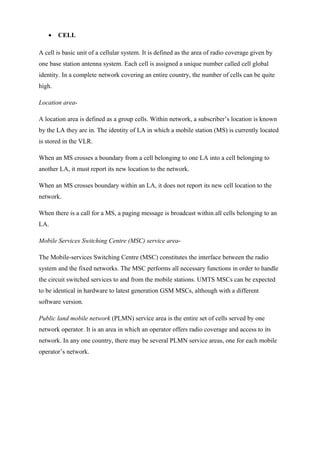 • CELL
A cell is basic unit of a cellular system. It is defined as the area of radio coverage given by
one base station antenna system. Each cell is assigned a unique number called cell global
identity. In a complete network covering an entire country, the number of cells can be quite
high.
Location area-
A location area is defined as a group cells. Within network, a subscriber’s location is known
by the LA they are in. The identity of LA in which a mobile station (MS) is currently located
is stored in the VLR.
When an MS crosses a boundary from a cell belonging to one LA into a cell belonging to
another LA, it must report its new location to the network.
When an MS crosses boundary within an LA, it does not report its new cell location to the
network.
When there is a call for a MS, a paging message is broadcast within all cells belonging to an
LA.
Mobile Services Switching Centre (MSC) service area-
The Mobile-services Switching Centre (MSC) constitutes the interface between the radio
system and the fixed networks. The MSC performs all necessary functions in order to handle
the circuit switched services to and from the mobile stations. UMTS MSCs can be expected
to be identical in hardware to latest generation GSM MSCs, although with a different
software version.
Public land mobile network (PLMN) service area is the entire set of cells served by one
network operator. It is an area in which an operator offers radio coverage and access to its
network. In any one country, there may be several PLMN service areas, one for each mobile
operator’s network.
 