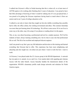 I walked into Ericsson’s office in Noida knowing that this is where all, or at least most of
AITTM aspires to be working after finishing their 4 years of education. I was proud to have
that little advantage of knowing of what I would be walking into if I ever got placed here, I
was proud to be getting the Ericsson experience having heard so much about it from our
seniors and in our 3 years of college education so far.
I walked in, not only to learn what they taught me but also imbibe everything they possibly
had to offer, the office culture, the working environment and ethics. This summer internship
was more than just learning about 3G technology. We all have come across 3G in our lives in
some way or the other, may it be using it I our phones or reading about it in the papers.
This, to me, was about becoming a professional and not be a student anymore. We’ll all be
students at heart, always learning something new, but its time to ease into that professional
life as well. The life of an excellent and employed telecom engineer.
And I am proud to say that i gave my full dedication and devotion to this training and learned
everything that Ericsson had to offer. This experience has been most enlightening and
educating and also taught me a lot about not just where I want to work but how i want to
work.
At Ericsson, I was placed under the CA Access group in the RNAM department. A network
has two parts to it, namely Access and Core. Core mainly deals with signaling part whereas
Access with the radio branch. Access basically handles the transmission details of the
organization. RNAM’s elementary profile reads design networks and solutions for North
America region.
 
