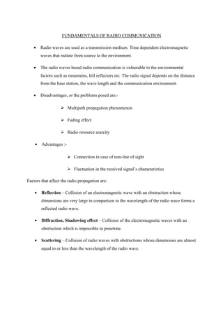 FUNDAMENTALS OF RADIO COMMUNICATION
• Radio waves are used as a transmission medium. Time dependent electromagnetic
waves that radiate from source to the environment.
• The radio waves based radio communication is vulnerable to the environmental
factors such as mountains, hill reflectors etc. The radio signal depends on the distance
from the base station, the wave length and the communication environment.
• Disadvantages, or the problems posed are:-
 Multipath propagation phenomenon
 Fading effect
 Radio resource scarcity
• Advantages :-
 Connection in case of non-line of sight
 Fluctuation in the received signal’s characteristics
Factors that affect the radio propagation are:
• Reflection – Collision of an electromagnetic wave with an obstruction whose
dimensions are very large in comparison to the wavelength of the radio wave forms a
reflected radio wave.
• Diffraction, Shadowing effect – Collision of the electromagnetic waves with an
obstruction which is impossible to penetrate.
• Scattering – Collision of radio waves with obstructions whose dimensions are almost
equal to or less than the wavelength of the radio wave.
 