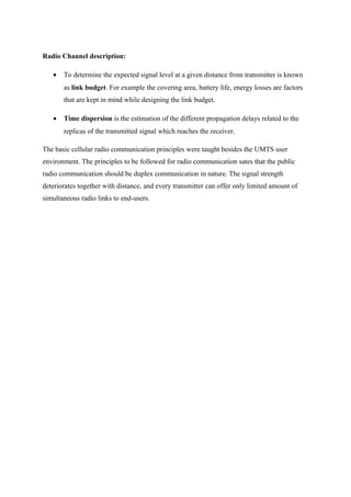 Radio Channel description:
• To determine the expected signal level at a given distance from transmitter is known
as link budget. For example the covering area, battery life, energy losses are factors
that are kept in mind while designing the link budget.
• Time dispersion is the estimation of the different propagation delays related to the
replicas of the transmitted signal which reaches the receiver.
The basic cellular radio communication principles were taught besides the UMTS user
environment. The principles to be followed for radio communication sates that the public
radio communication should be duplex communication in nature. The signal strength
deteriorates together with distance, and every transmitter can offer only limited amount of
simultaneous radio links to end-users.
 