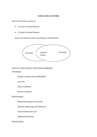 UMTS CORE NETWORK
The Core Network consists of:
• A Circuit Switched Domain
• A Packet Switched Domain
Some core network entities may belong to both domains.
CIRCUIT AND PACKET SWITCHED DOMAINS
Advantages:
Simple evolution from GSM/GPRS
Low risk
Early availability
Service continuity
Disadvantages:
Build and manage two networks
Separate engineering and dimension
Great infrastructure cost
Duplicated functions
Shared entities:
CS entities PS entitiesCommon
entities
 