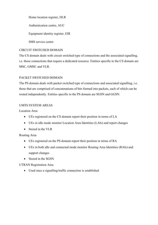 Home location register, HLR
Authentication centre, AUC
Equipment identity register, EIR
SMS service centre
CIRCUIT SWITCHED DOMAIN
The CS domain deals with circuit switched type of connections and the associated signalling,
i.e. those connections that require a dedicated resource. Entities specific to the CS domain are
MSC, GMSC and VLR.
PACKET SWITCHED DOMAIN
The PS domain deals with packet switched type of connections and associated signalling, i.e.
those that are comprised of concatenations of bits formed into packets, each of which can be
routed independently. Entities specific to the PS domain are SGSN and GGSN.
UMTS SYSTEM AREAS
Location Area
• UEs registered on the CS domain report their position in terms of LA
• UEs in idle mode monitor Location Area Identities (LAIs) and report changes
• Stored in the VLR
Routing Area
• UEs registered on the PS domain report their position in terms of RA
• UEs in both idle and connected mode monitor Routing Area Identities (RAIs) and
support changes
• Stored in the SGSN
UTRAN Registration Area
• Used once a signalling/traffic connection is established
 