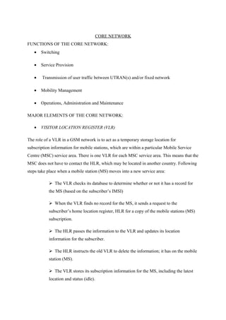 CORE NETWORK
FUNCTIONS OF THE CORE NETWORK:
• Switching
• Service Provision
• Transmission of user traffic between UTRAN(s) and/or fixed network
• Mobility Management
• Operations, Administration and Maintenance
MAJOR ELEMENTS OF THE CORE NETWORK:
• VISITOR LOCATION REGISTER (VLR)
The role of a VLR in a GSM network is to act as a temporary storage location for
subscription information for mobile stations, which are within a particular Mobile Service
Centre (MSC) service area. There is one VLR for each MSC service area. This means that the
MSC does not have to contact the HLR, which may be located in another country. Following
steps take place when a mobile station (MS) moves into a new service area:
 The VLR checks its database to determine whether or not it has a record for
the MS (based on the subscriber’s IMSI)
 When the VLR finds no record for the MS, it sends a request to the
subscriber’s home location register, HLR for a copy of the mobile stations (MS)
subscription.
 The HLR passes the information to the VLR and updates its location
information for the subscriber.
 The HLR instructs the old VLR to delete the information; it has on the mobile
station (MS).
 The VLR stores its subscription information for the MS, including the latest
location and status (idle).
 