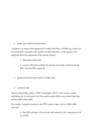 • HOME LOCATION REGISTER (HLR)
A database is in charge of the management of mobile subscribers. A PLMN may contain one
or several HLRs: it depends on the number of mobile subscribers, on the capacity of the
equipment and on the organisation of the network contains:
 Subscription information
 Location information enabling the charging and routing of calls towards the
MSC where the MS is registered
• MOBILE SERVICES SWITCHING CENTRE (MSC)
• GATEWAY MSC
Gateway functionality enables an MSC to interrogate a HLR in order to route a mobile
terminating call. It is not used in calls from mobile stations (MS) to any terminal other than
another mobile station (MS).
For example; if a person connected to the PSTN wants to make a call to a GSM mobile
subscriber-
 The PSTN exchange will access the GSM network by first connecting the call
to a GMSC.
 