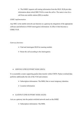  The GMSC requests call routing information from the HLR. HLR provides
information about which MSC/VLR to route the call to. The same is true for a
call from one mobile station (MS) to another.
GMSC implementation
Any MSC in the mobile network can function as a gateway by integration of the appropriate
software and definition of HLR interrogation information. In effect it then becomes a
GMSC/VLR.
Gateway functions:
 Find and interrogate HLR for roaming number.
 Route the call according to the interrogation.
• SERVING GPRS SUPPORT NODE (SSGN)
It is essentially a router supporting packet data transfer within UMTS. Packet switched data
performs additionally the role of the VLR and contains:
 Subscription information: The IMSI; One or more temporary identities.
 Location information
• GATEWAY GPRS SUPPORT NODE (GGSN)
Acts as a gateway into the packet switched network much as the GMSC
 Subscription information: The IMSI.
 