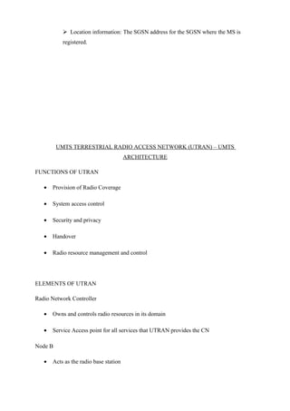  Location information: The SGSN address for the SGSN where the MS is
registered.
UMTS TERRESTRIAL RADIO ACCESS NETWORK (UTRAN) – UMTS
ARCHITECTURE
FUNCTIONS OF UTRAN
• Provision of Radio Coverage
• System access control
• Security and privacy
• Handover
• Radio resource management and control
ELEMENTS OF UTRAN
Radio Network Controller
• Owns and controls radio resources in its domain
• Service Access point for all services that UTRAN provides the CN
Node B
• Acts as the radio base station
 
