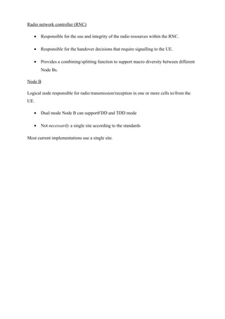 Radio network controller (RNC)
• Responsible for the use and integrity of the radio resources within the RNC.
• Responsible for the handover decisions that require signalling to the UE.
• Provides a combining/splitting function to support macro diversity between different
Node Bs.
Node B
Logical node responsible for radio transmission/reception in one or more cells to/from the
UE.
• Dual mode Node B can supportFDD and TDD mode
• Not necessarily a single site according to the standards
Most current implementations use a single site.
 