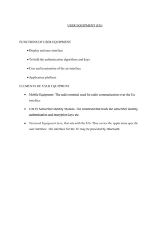 USER EQUIPMENT (UE)
FUNCTIONS OF USER EQUIPMENT
• Display and user interface
• To hold the authentication algorithms and keys
• User end termination of the air interface
• Application platform
ELEMENTS OF USER EQUIPMENT
• Mobile Equipment- The radio terminal used for radio communication over the Uu
interface
• UMTS Subscriber Identity Module- The smartcard that holds the subscriber identity,
authentication and encryption keys etc
• Terminal Equipment item, that sits with the UE- This carries the application specific
user interface. The interface for the TE may be provided by Bluetooth.
 