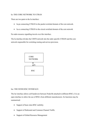 Iu- THE CORE NETWORK TO UTRAN
There are two parts to the Iu interface:
• Iu-ps connecting UTRAN to the packet switched domain of the core network.
• Iu-cs connecting UTRAN to the circuit switched domain of the core network
No radio resource signalling travels over this interface.
The Iu interface divides the UMTS network into the radio specific UTRAN and the core
network responsible for switching routing and service provision.
Iur- THE INTER RNC INTERFACE
The Iur interface allows soft handovers between Node-Bs attached to different RNCs. It is an
open interface to allow the use of RNCs from different manufacturers. Its functions may be
summarised:
• Support of basic inter-RNC mobility
• Support of Dedicated and Common Channel Traffic
• Support of Global Resource Management
Iu
CORE
NETWORK
RNC
 