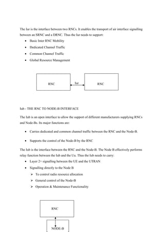 The Iur is the interface between two RNCs. It enables the transport of air interface signalling
between an SRNC and a DRNC. Thus the Iur needs to support:
• Basic Inter RNC Mobility
• Dedicated Channel Traffic
• Common Channel Traffic
• Global Resource Management
Iub - THE RNC TO NODE-B INTERFACE
The Iub is an open interface to allow the support of different manufacturers supplying RNCs
and Node-Bs. Its major functions are:
• Carries dedicated and common channel traffic between the RNC and the Node-B.
• Supports the control of the Node-B by the RNC
The Iub is the interface between the RNC and the Node-B. The Node B effectively performs
relay function between the Iub and the Uu. Thus the Iub needs to carry:
• Layer 2+ signalling between the UE and the UTRAN
• Signalling directly to the Node B
 To control radio resource allocation
 General control of the Node-B
 Operation & Maintenance Functionality
Iub
NODE-B
IurRNC RNC
RNC
 