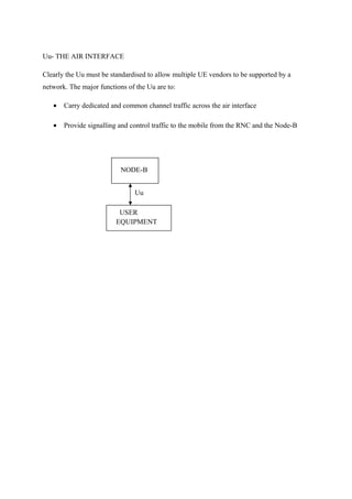 Uu- THE AIR INTERFACE
Clearly the Uu must be standardised to allow multiple UE vendors to be supported by a
network. The major functions of the Uu are to:
• Carry dedicated and common channel traffic across the air interface
• Provide signalling and control traffic to the mobile from the RNC and the Node-B
NODE-B
USER
EQUIPMENT
Uu
 
