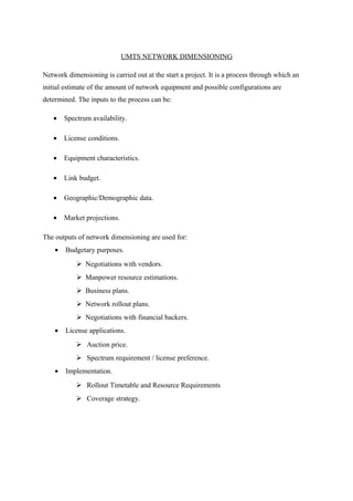 UMTS NETWORK DIMENSIONING
Network dimensioning is carried out at the start a project. It is a process through which an
initial estimate of the amount of network equipment and possible configurations are
determined. The inputs to the process can be:
• Spectrum availability.
• License conditions.
• Equipment characteristics.
• Link budget.
• Geographic/Demographic data.
• Market projections.
The outputs of network dimensioning are used for:
• Budgetary purposes.
 Negotiations with vendors.
 Manpower resource estimations.
 Business plans.
 Network rollout plans.
 Negotiations with financial backers.
• License applications.
 Auction price.
 Spectrum requirement / license preference.
• Implementation.
 Rollout Timetable and Resource Requirements
 Coverage strategy.
 