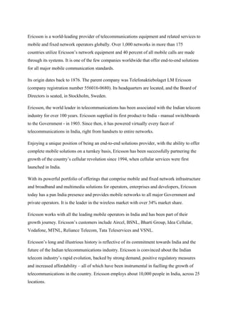 Ericsson is a world-leading provider of telecommunications equipment and related services to
mobile and fixed network operators globally. Over 1,000 networks in more than 175
countries utilize Ericsson’s network equipment and 40 percent of all mobile calls are made
through its systems. It is one of the few companies worldwide that offer end-to-end solutions
for all major mobile communication standards.
Its origin dates back to 1876. The parent company was Telefonaktiebolaget LM Ericsson
(company registration number 556016-0680). Its headquarters are located, and the Board of
Directors is seated, in Stockholm, Sweden.
Ericsson, the world leader in telecommunications has been associated with the Indian telecom
industry for over 100 years. Ericsson supplied its first product to India - manual switchboards
to the Government - in 1903. Since then, it has powered virtually every facet of
telecommunications in India, right from handsets to entire networks.
Enjoying a unique position of being an end-to-end solutions provider, with the ability to offer
complete mobile solutions on a turnkey basis, Ericsson has been successfully partnering the
growth of the country’s cellular revolution since 1994, when cellular services were first
launched in India.
With its powerful portfolio of offerings that comprise mobile and fixed network infrastructure
and broadband and multimedia solutions for operators, enterprises and developers, Ericsson
today has a pan India presence and provides mobile networks to all major Government and
private operators. It is the leader in the wireless market with over 34% market share.
Ericsson works with all the leading mobile operators in India and has been part of their
growth journey. Ericsson’s customers include Aircel, BSNL, Bharti Group, Idea Cellular,
Vodafone, MTNL, Reliance Telecom, Tata Teleservices and VSNL.
Ericsson’s long and illustrious history is reflective of its commitment towards India and the
future of the Indian telecommunications industry. Ericsson is convinced about the Indian
telecom industry’s rapid evolution, backed by strong demand, positive regulatory measures
and increased affordability – all of which have been instrumental in fuelling the growth of
telecommunications in the country. Ericsson employs about 10,000 people in India, across 25
locations.
 