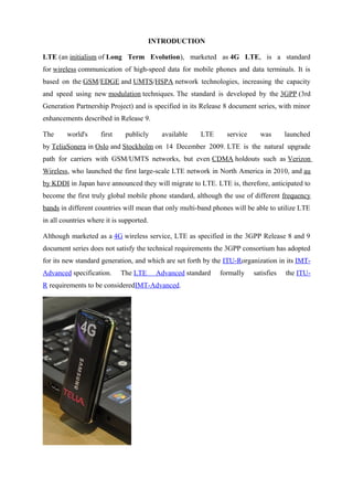INTRODUCTION
LTE (an initialism of Long Term Evolution), marketed as 4G LTE, is a standard
for wireless communication of high-speed data for mobile phones and data terminals. It is
based on the GSM/EDGE and UMTS/HSPA network technologies, increasing the capacity
and speed using new modulation techniques. The standard is developed by the 3GPP (3rd
Generation Partnership Project) and is specified in its Release 8 document series, with minor
enhancements described in Release 9.
The world's first publicly available LTE service was launched
by TeliaSonera in Oslo and Stockholm on 14 December 2009. LTE is the natural upgrade
path for carriers with GSM/UMTS networks, but even CDMA holdouts such as Verizon
Wireless, who launched the first large-scale LTE network in North America in 2010, and au
by KDDI in Japan have announced they will migrate to LTE. LTE is, therefore, anticipated to
become the first truly global mobile phone standard, although the use of different frequency
bands in different countries will mean that only multi-band phones will be able to utilize LTE
in all countries where it is supported.
Although marketed as a 4G wireless service, LTE as specified in the 3GPP Release 8 and 9
document series does not satisfy the technical requirements the 3GPP consortium has adopted
for its new standard generation, and which are set forth by the ITU-Rorganization in its IMT-
Advanced specification. The LTE Advanced standard formally satisfies the ITU-
R requirements to be consideredIMT-Advanced.
 