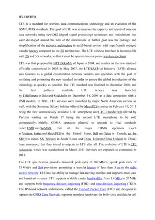 OVERVIEW
LTE is a standard for wireless data communications technology and an evolution of the
GSM/UMTS standards. The goal of LTE was to increase the capacity and speed of wireless
data networks using new DSP (digital signal processing) techniques and modulations that
were developed around the turn of the millennium. A further goal was the redesign and
simplification of the network architecture to an IP-based system with significantly reduced
transfer latency compared to the 3G architecture. The LTE wireless interface is incompatible
with 2G and 3G networks, so that it must be operated on a separate wireless spectrum.
LTE was first proposed by NTT DoCoMo of Japan in 2004, and studies on the new standard
officially commenced in 2005. In May 2007, the LTE/SAETrial Initiative (LSTI) alliance
was founded as a global collaboration between vendors and operators with the goal of
verifying and promoting the new standard in order to ensure the global introduction of the
technology as quickly as possible. The LTE standard was finalized in December 2008, and
the first publicly available LTE service was launched
by TeliaSonera in Oslo and Stockholm on December 14, 2009 as a data connection with a
USB modem. In 2011, LTE services were launched by major North American carriers as
well, with the Samsung Galaxy Indulge offered by MetroPCS starting on February 10, 2011
being the first commercially available LTE smartphone and HTC ThunderBolt offered by
Verizon starting on March 17 being the second LTE smartphone to be sold
commercially. Initially, CDMA operators planned to upgrade to rival standards
called UMB and WiMAX, but all the major CDMA operators (such
as Verizon, Sprint and MetroPCS in the United States, Bell and Telus in Canada, au by
KDDI in Japan, SK Telecom in South Korea and China Telecom/China Unicom in China)
have announced that they intend to migrate to LTE after all. The evolution of LTE isLTE
Advanced, which was standardized in March 2011. Services are expected to commence in
2013.
The LTE specification provides downlink peak rates of 300 Mbit/s, uplink peak rates of
75 Mbit/s and QoS provisions permitting a transfer latency of less than 5 ms in the radio
access network. LTE has the ability to manage fast-moving mobiles and supports multi-cast
and broadcast streams. LTE supports scalable carrier bandwidths, from 1.4 MHz to 20 MHz
and supports both frequency division duplexing (FDD) and time-division duplexing (TDD).
The IP-based network architecture, called the Evolved Packet Core (EPC) and designed to
replace the GPRS Core Network, supports seamless handovers for both voice and data to cell
 
