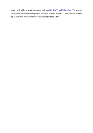 towers with older network technology such as GSM, UMTS and CDMA2000. The simpler
architecture results in lower operating costs (for example, each E-UTRAN cell will support
up to four times the data and voice capacity supported by HSPA).
 