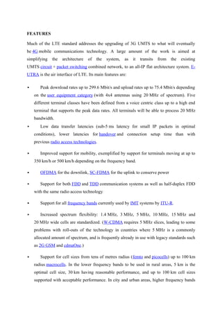FEATURES
Much of the LTE standard addresses the upgrading of 3G UMTS to what will eventually
be 4G mobile communications technology. A large amount of the work is aimed at
simplifying the architecture of the system, as it transits from the existing
UMTS circuit + packet switching combined network, to an all-IP flat architecture system. E-
UTRA is the air interface of LTE. Its main features are:
 Peak download rates up to 299.6 Mbit/s and upload rates up to 75.4 Mbit/s depending
on the user equipment category (with 4x4 antennas using 20 MHz of spectrum). Five
different terminal classes have been defined from a voice centric class up to a high end
terminal that supports the peak data rates. All terminals will be able to process 20 MHz
bandwidth.
 Low data transfer latencies (sub-5 ms latency for small IP packets in optimal
conditions), lower latencies for handover and connection setup time than with
previous radio access technologies.
 Improved support for mobility, exemplified by support for terminals moving at up to
350 km/h or 500 km/h depending on the frequency band.
 OFDMA for the downlink, SC-FDMA for the uplink to conserve power
 Support for both FDD and TDD communication systems as well as half-duplex FDD
with the same radio access technology
 Support for all frequency bands currently used by IMT systems by ITU-R.
 Increased spectrum flexibility: 1.4 MHz, 3 MHz, 5 MHz, 10 MHz, 15 MHz and
20 MHz wide cells are standardized. (W-CDMA requires 5 MHz slices, leading to some
problems with roll-outs of the technology in countries where 5 MHz is a commonly
allocated amount of spectrum, and is frequently already in use with legacy standards such
as 2G GSM and cdmaOne.)
 Support for cell sizes from tens of metres radius (femto and picocells) up to 100 km
radius macrocells. In the lower frequency bands to be used in rural areas, 5 km is the
optimal cell size, 30 km having reasonable performance, and up to 100 km cell sizes
supported with acceptable performance. In city and urban areas, higher frequency bands
 