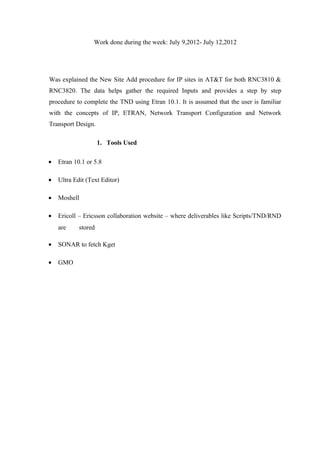 Work done during the week: July 9,2012- July 12,2012
Was explained the New Site Add procedure for IP sites in AT&T for both RNC3810 &
RNC3820. The data helps gather the required Inputs and provides a step by step
procedure to complete the TND using Etran 10.1. It is assumed that the user is familiar
with the concepts of IP, ETRAN, Network Transport Configuration and Network
Transport Design.
1. Tools Used
• Etran 10.1 or 5.8
• Ultra Edit (Text Editor)
• Moshell
• Ericoll – Ericsson collaboration website – where deliverables like Scripts/TND/RND
are stored
• SONAR to fetch Kget
• GMO
 
