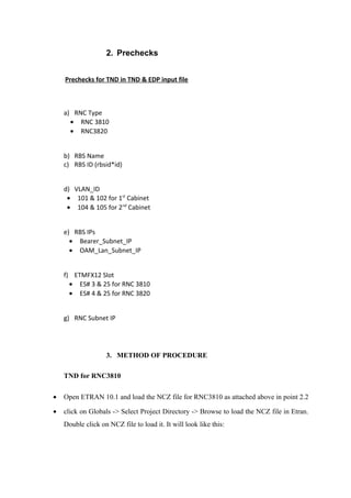 2. Prechecks
Prechecks for TND in TND & EDP input file
a) RNC Type
• RNC 3810
• RNC3820
b) RBS Name
c) RBS ID (rbsid*id)
d) VLAN_ID
• 101 & 102 for 1st
Cabinet
• 104 & 105 for 2nd
Cabinet
e) RBS IPs
• Bearer_Subnet_IP
• OAM_Lan_Subnet_IP
f) ETMFX12 Slot
• ES# 3 & 25 for RNC 3810
• ES# 4 & 25 for RNC 3820
g) RNC Subnet IP
3. METHOD OF PROCEDURE
TND for RNC3810
• Open ETRAN 10.1 and load the NCZ file for RNC3810 as attached above in point 2.2
• click on Globals -> Select Project Directory -> Browse to load the NCZ file in Etran.
Double click on NCZ file to load it. It will look like this:
 