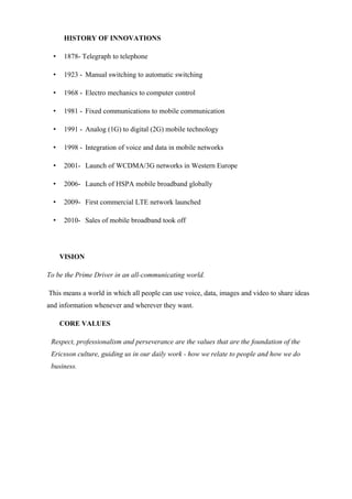 HISTORY OF INNOVATIONS
• 1878- Telegraph to telephone
• 1923 - Manual switching to automatic switching
• 1968 - Electro mechanics to computer control
• 1981 - Fixed communications to mobile communication
• 1991 - Analog (1G) to digital (2G) mobile technology
• 1998 - Integration of voice and data in mobile networks
• 2001- Launch of WCDMA/3G networks in Western Europe
• 2006- Launch of HSPA mobile broadband globally
• 2009- First commercial LTE network launched
• 2010- Sales of mobile broadband took off
VISION
To be the Prime Driver in an all-communicating world.
This means a world in which all people can use voice, data, images and video to share ideas
and information whenever and wherever they want.
CORE VALUES
Respect, professionalism and perseverance are the values that are the foundation of the
Ericsson culture, guiding us in our daily work - how we relate to people and how we do
business.
 
