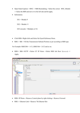 • Open Node Explorer ->RNC -> RBS Remoduling ->Select the correct RNC_Module
-> Select the RBS and move it to the left side and hit apply.
• Information:
ES1 = Module 9
ES2 = Module 11
ES3 onwards = Multiples of 10.
• Click RBS->Right click and Select Set Synch Reference Hosts.
• RBS -> BB -> Fill the Transmission Subrack Position as per according to RBS type.
For Example: RBS3206 = 1-C1, RBS3106 = 2-C2 and so on.
• RBS-> BB1->SCTP ->Select ET IP Hosts ->Select RBS Iub Host 1(x.x.x.x) ->
Apply.
• RBS->IP Hosts ->Remove Control plane by right clicking-> Remove Forward.
• RBS -> Ethernet Link-> Remove 7th Ethernet Slot
 