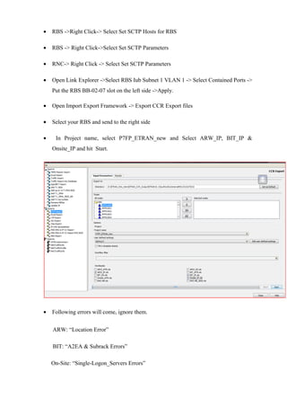 • RBS ->Right Click-> Select Set SCTP Hosts for RBS
• RBS -> Right Click->Select Set SCTP Parameters
• RNC-> Right Click -> Select Set SCTP Parameters
• Open Link Explorer ->Select RBS Iub Subnet 1 VLAN 1 -> Select Contained Ports ->
Put the RBS BB-02-07 slot on the left side ->Apply.
• Open Import Export Framework -> Export CCR Export files
• Select your RBS and send to the right side
• In Project name, select P7FP_ETRAN_new and Select ARW_IP, BIT_IP &
Onsite_IP and hit Start.
• Following errors will come, ignore them.
ARW: “Location Error”
BIT: “A2EA & Subrack Errors”
On-Site: “Single-Logon_Servers Errors”
 