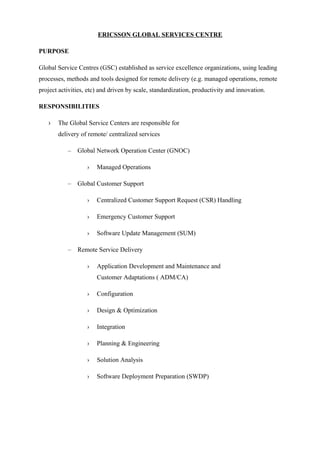 ERICSSON GLOBAL SERVICES CENTRE
PURPOSE
Global Service Centres (GSC) established as service excellence organizations, using leading
processes, methods and tools designed for remote delivery (e.g. managed operations, remote
project activities, etc) and driven by scale, standardization, productivity and innovation.
RESPONSIBILITIES
› The Global Service Centers are responsible for
delivery of remote/ centralized services
– Global Network Operation Center (GNOC)
› Managed Operations
– Global Customer Support
› Centralized Customer Support Request (CSR) Handling
› Emergency Customer Support
› Software Update Management (SUM)
– Remote Service Delivery
› Application Development and Maintenance and
Customer Adaptations ( ADM/CA)
› Configuration
› Design & Optimization
› Integration
› Planning & Engineering
› Solution Analysis
› Software Deployment Preparation (SWDP)
 