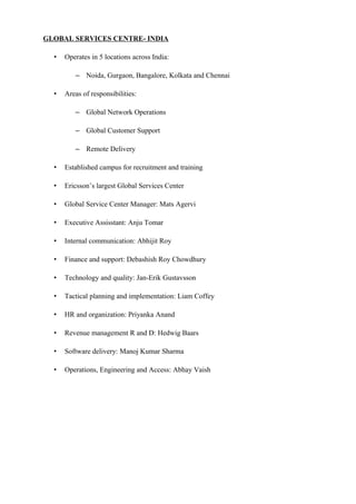 GLOBAL SERVICES CENTRE- INDIA
• Operates in 5 locations across India:
– Noida, Gurgaon, Bangalore, Kolkata and Chennai
• Areas of responsibilities:
– Global Network Operations
– Global Customer Support
– Remote Delivery
• Established campus for recruitment and training
• Ericsson’s largest Global Services Center
• Global Service Center Manager: Mats Agervi
• Executive Assisstant: Anju Tomar
• Internal communication: Abhijit Roy
• Finance and support: Debashish Roy Chowdhury
• Technology and quality: Jan-Erik Gustavsson
• Tactical planning and implementation: Liam Coffey
• HR and organization: Priyanka Anand
• Revenue management R and D: Hedwig Baars
• Software delivery: Manoj Kumar Sharma
• Operations, Engineering and Access: Abhay Vaish
 