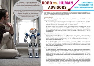 Over the past few years, Robo-Advisory has emerged as a new breed of the wealth management firm.
These firms are leveraging technology, client information, and algorithms to develop automated portfolio
allocation to counter the human advisory business models.
A Simple Question:
If you had a problem or a goal in mind, would you want a series of checkboxes, questions, telephone prompts,
or a real person to assist you?
The automated response system may include perhaps a dozen issues and solutions based on algorithms,
which are supposed to meet the needs of most people. However, a real person can give you real-time
responses, specific to your questions when asked with accurate answers.
The financial advising industry has been buzzing about the emergence of Robo-Advisors for the past
few years as web-based advising companies, with the new technology stack most of these companies
like the Vanguards, Wealth-front, bigdecision.com, etc. have either acquired or developed Robo
advisory platforms. These online tools attempt to create and manage a client’s portfolio in a fast and
inexpensive way.
Why and how did Robo-advisors come into existence?
Historically, the problem with trying to get an FIA was many have minimum asset requirements of
$500,000 or larger and it is not uncommon for FIAs to charge 1-2% annually (or greater via the
loaded investment tools like Mutual funds entry and exit loads), hence, the return has to be 1-2%
better than the market just to keep up.
On the other hand, Robo-advisors manage portfolios automatically with their decisions driven by
the algorithm. Most Robo-advisors include portfolio rebalancing and automatic asset re-allocation.
Some would do the tax harvesting for you for a 0.5 percent annual fee, while some disruptive Robo-
advisors may not charge you a penny.
How do Robo-advisors do it differently?
Let me try and explain using a simple example. Imagine you walked into a store to buy a pair of
denims. You speak to the sales guy and mention the waist size and the fit. He gives you an option of a
few types of denims from different companies, but the ultimate decision is yours, which one you want
to buy; this is similar to human FIA, on the other hand you enter a store and based on your physical
appearance and your choice (input) the computer takes out the best denim suitable for you, now that
is Robo advisory.
The Robo-advisory business model works on a concept of “One Size that Fits Most of the People”.
The computer is learning every time based on the historical data, assets performance, your choices
and the choices made by other individuals having similar risk appetite. The Robo-advisor changes the
asset allocation automatically, where the investor does not have to make the asset allocation decision
every time, and all that at very low fees when compared to the human FIA.
ROBO vs. HUMAN
ADVISORS
CAPITALIZING
TECHNOLOGY FOR
WEALTH MANAGEMENT
Although, it is only the beginning
of this new breed of wealth managers, the
hybrid service model will likely become the
new norm.
Digitalization and the automated advice happens to
be the tip of the iceberg, advancement of predictive
analytics can evolve the Robo-advisory
business model to take the center stage
of technology disruption.
 
