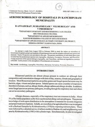j i'-
l, ".
J. Ecotoxicol. Environ. Monit. il(t) l7- 24(ZOOI)
@ Palani Paramount Publications-printed in India
AEROMICROBIOLOGY OF' HOSPITALS IN
MUNICIPALITY

ISSN: 0971-0965-l l-01 - I 7
KANCHIPURAM
B ANNADURAI@O M SHANMUGAM * VELMURUGAN S
AND
V FREDERICK $
oonpenn mxr oF BorANy AND BIocI{EMISTRy, c.A.rI. coLLEGE
MELVISIIARAM 63 I 509, INDIA
soEpARTrmxrm
oF AppLIED MICRoBIoLocy
KANCHI SRI KRISHNA COLLEGE OF ARTS AND SCIENCE
*oEpARmmIrI oF APPLIED ZooLoGY, KI]VEMPU LINTVERSITY, B.R. PROJECT,
SHIMOGA DISTRICT, KARNATAKA, INDIA.
ABSTRACT
An attempt is made.from August 1999 to February 2000 to study the indoor air microflora of
Govemment hospitals and piivate hospitals of Kanchipuram town and the samples collected were grown and
analysed. Nearly 50 species were prevalent in this area. The percent contribution ofindividual sf,ore types
revealed that the predominant species were I spergillas, Alternaria, Curtularia, Periconia and Drescleria.
A large proportion of this species belong lo Aspergillus, and Penicillium, and these are regarded as a common
culturable molds present in the atmosphere of Kanchipuram environments.
Key words: Aerobiology, I spergillus, Penicillium, Alternaria, Cur-wlaria, Periconia. Drescleria.
INTRODUCTION
Bioaerosol particles are almost always present in outdoor air although their
oomposition and concentration changes with time of day, seasons, climate and geographical
location. Most Bioacerosol particles are pollen grains and fungal spores but some may be
bacti:ria, algae, viruses and plant spores. Inhaled spores can cause a number of respiratory
disorders in humans, such as, allergic rhinitis, allergic asthma and allergic alvolitis. Lr addition,
some fungal species are primary pathogens, invading through the respiratory tract and others
can act as secondarypathogens.
Allergic diseases, especially of the respiratory tract are common in India. About
5% ofthe Indianpopulation suffer from nasobronchial allergy and aeroallergens. Thus precise
knowledge ofmole spore diskibution in the atmosphere is essential for accurate diagnosis
andproperkeatnentofpatients. hritially, airmicrofloraofanagriculturalfarmwas investigated
with a Burkard Sampler by Krishnamoorthy (1978) by exposing nutrient plates. These
were followed by a detailed survey of airbom molds in Madras city and neighbouring rural
areaby Krishnamoorthy (1983) with cylindertraps. Simultaneously, he also investigated
 