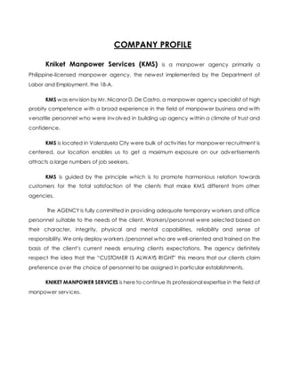 COMPANY PROFILE
Kniket Manpower Services (KMS) is a manpower agency primarily a
Philippine-licensed manpower agency, the newest implemented by the Department of
Labor and Employment, the 18-A.
KMS was envision by Mr. Nicanor D. De Castro, a manpower agency specialist of high
probity competence with a broad experience in the field of manpower business and with
versatile personnel who were involved in building up agency within a climate of trust and
confidence.
KMS is located in Valenzuela City were bulk of activities for manpower recruitment is
centered, our location enables us to get a maximum exposure on our advertisements
attracts a large numbers of job seekers.
KMS is guided by the principle which is to promote harmonious relation towards
customers for the total satisfaction of the clients that make KMS different from other
agencies.
The AGENCY is fully committed in providing adequate temporary workers and office
personnel suitable to the needs of the client. Workers/personnel were selected based on
their character, integrity, physical and mental capabilities, reliability and sense of
responsibility. We only deploy workers /personnel who are well-oriented and trained on the
basis of the client’s current needs ensuring clients expectations. The agency definitely
respect the idea that the “CUSTOMER IS ALWAYS RIGHT” this means that our clients claim
preference over the choice of personnel to be assigned in particular establishments.
KNIKET MANPOWER SERVICES is here to continue its professional expertise in the field of
manpower services.
 