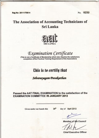 Reg Ho: m11175814 No. 18250
Technicians ofThe Association of Accounting
Sri Lanka
tr4amin ation C ertific at e
(This is not a Certificate of Membership which also requires the satisfactory
completion ofthe Practical Training Requirement of the Association)
fihis is to cettitq thnt
Sefita.nryngangtnnlgstfraft
Passed the AAT FINAL EXAMTNATION to the satisfaction of the
EXAMINATION COMMITTEE IN JANUARY 2O{3
Given under our hands this zgst day of April2013
Chief Executive Officer
 
